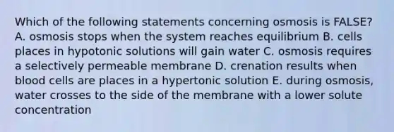 Which of the following statements concerning osmosis is FALSE? A. osmosis stops when the system reaches equilibrium B. cells places in hypotonic solutions will gain water C. osmosis requires a selectively permeable membrane D. crenation results when blood cells are places in a hypertonic solution E. during osmosis, water crosses to the side of the membrane with a lower solute concentration