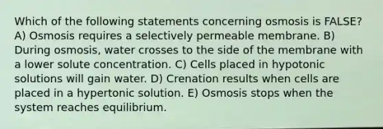 Which of the following statements concerning osmosis is FALSE? A) Osmosis requires a selectively permeable membrane. B) During osmosis, water crosses to the side of the membrane with a lower solute concentration. C) Cells placed in hypotonic solutions will gain water. D) Crenation results when cells are placed in a hypertonic solution. E) Osmosis stops when the system reaches equilibrium.