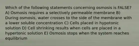 Which of the following statements concerning osmosis is FALSE? A) Osmosis requires a selectively permeable membrane B) During osmosis, water crosses to the side of the membrane with a lower soluble concentration C) Cells placed in hypotonic solution D) Cell shrinking results when cells are placed in a hypertonic solution E) Osmosis stops when the system reaches equilibrium