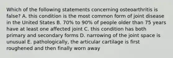 Which of the following statements concerning osteoarthritis is false? A. this condition is the most common form of joint disease in the United States B. 70% to 90% of people older than 75 years have at least one affected joint C. this condition has both primary and secondary forms D. narrowing of the joint space is unusual E. pathologically, the articular cartilage is first roughened and then finally worn away