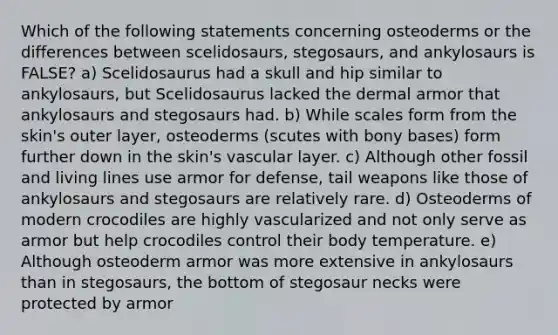 Which of the following statements concerning osteoderms or the differences between scelidosaurs, stegosaurs, and ankylosaurs is FALSE? a) Scelidosaurus had a skull and hip similar to ankylosaurs, but Scelidosaurus lacked the dermal armor that ankylosaurs and stegosaurs had. b) While scales form from the skin's outer layer, osteoderms (scutes with bony bases) form further down in the skin's vascular layer. c) Although other fossil and living lines use armor for defense, tail weapons like those of ankylosaurs and stegosaurs are relatively rare. d) Osteoderms of modern crocodiles are highly vascularized and not only serve as armor but help crocodiles control their body temperature. e) Although osteoderm armor was more extensive in ankylosaurs than in stegosaurs, the bottom of stegosaur necks were protected by armor