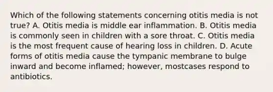 Which of the following statements concerning otitis media is not true? A. Otitis media is middle ear inflammation. B. Otitis media is commonly seen in children with a sore throat. C. Otitis media is the most frequent cause of hearing loss in children. D. Acute forms of otitis media cause the tympanic membrane to bulge inward and become inflamed; however, mostcases respond to antibiotics.