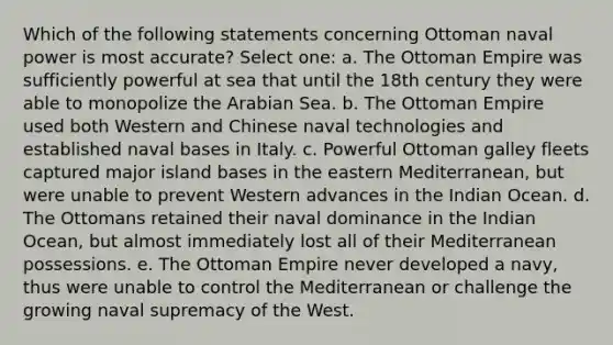 Which of the following statements concerning Ottoman naval power is most accurate? Select one: a. The Ottoman Empire was sufficiently powerful at sea that until the 18th century they were able to monopolize the Arabian Sea. b. The Ottoman Empire used both Western and Chinese naval technologies and established naval bases in Italy. c. Powerful Ottoman galley fleets captured major island bases in the eastern Mediterranean, but were unable to prevent Western advances in the Indian Ocean. d. The Ottomans retained their naval dominance in the Indian Ocean, but almost immediately lost all of their Mediterranean possessions. e. The Ottoman Empire never developed a navy, thus were unable to control the Mediterranean or challenge the growing naval supremacy of the West.