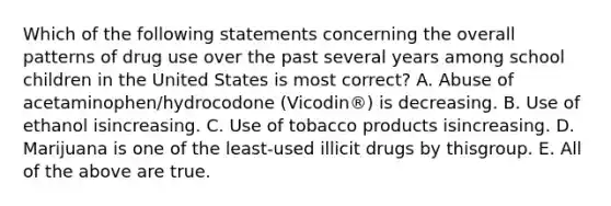 Which of the following statements concerning the overall patterns of drug use over the past several years among school children in the United States is most correct? A. Abuse of acetaminophen/hydrocodone (Vicodin®) is decreasing. B. Use of ethanol isincreasing. C. Use of tobacco products isincreasing. D. Marijuana is one of the least-used illicit drugs by thisgroup. E. All of the above are true.