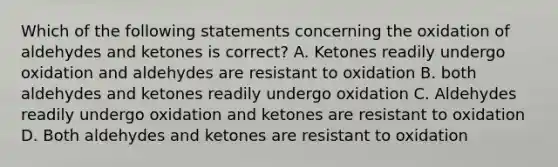 Which of the following statements concerning the oxidation of aldehydes and ketones is correct? A. Ketones readily undergo oxidation and aldehydes are resistant to oxidation B. both aldehydes and ketones readily undergo oxidation C. Aldehydes readily undergo oxidation and ketones are resistant to oxidation D. Both aldehydes and ketones are resistant to oxidation