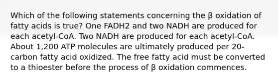 Which of the following statements concerning the β oxidation of fatty acids is true? One FADH2 and two NADH are produced for each acetyl-CoA. Two NADH are produced for each acetyl-CoA. About 1,200 ATP molecules are ultimately produced per 20-carbon fatty acid oxidized. The free fatty acid must be converted to a thioester before the process of β oxidation commences.