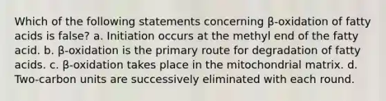 Which of the following statements concerning β-oxidation of fatty acids is false? a. Initiation occurs at the methyl end of the fatty acid. b. β-oxidation is the primary route for degradation of fatty acids. c. β-oxidation takes place in the mitochondrial matrix. d. Two-carbon units are successively eliminated with each round.