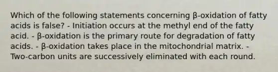Which of the following statements concerning β-oxidation of fatty acids is false? - Initiation occurs at the methyl end of the fatty acid. - β-oxidation is the primary route for degradation of fatty acids. - β-oxidation takes place in the mitochondrial matrix. - Two-carbon units are successively eliminated with each round.