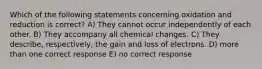 Which of the following statements concerning oxidation and reduction is correct? A) They cannot occur independently of each other. B) They accompany all chemical changes. C) They describe, respectively, the gain and loss of electrons. D) more than one correct response E) no correct response