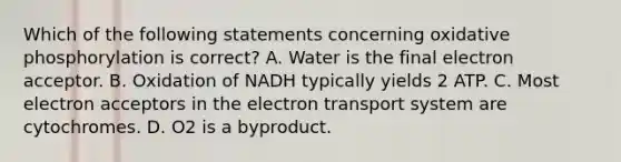 Which of the following statements concerning oxidative phosphorylation is correct? A. Water is the final electron acceptor. B. Oxidation of NADH typically yields 2 ATP. C. Most electron acceptors in the electron transport system are cytochromes. D. O2 is a byproduct.