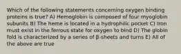 Which of the following statements concerning oxygen binding proteins is true? A) Hemoglobin is composed of four myoglobin subunits B) The heme is located in a hydrophilic pocket C) Iron must exist in the ferrous state for oxygen to bind D) The globin fold is characterized by a series of β-sheets and turns E) All of the above are true