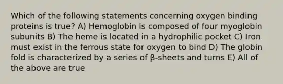 Which of the following statements concerning oxygen binding proteins is true? A) Hemoglobin is composed of four myoglobin subunits B) The heme is located in a hydrophilic pocket C) Iron must exist in the ferrous state for oxygen to bind D) The globin fold is characterized by a series of β-sheets and turns E) All of the above are true