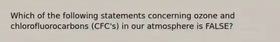 Which of the following statements concerning ozone and chlorofluorocarbons (CFC's) in our atmosphere is FALSE?