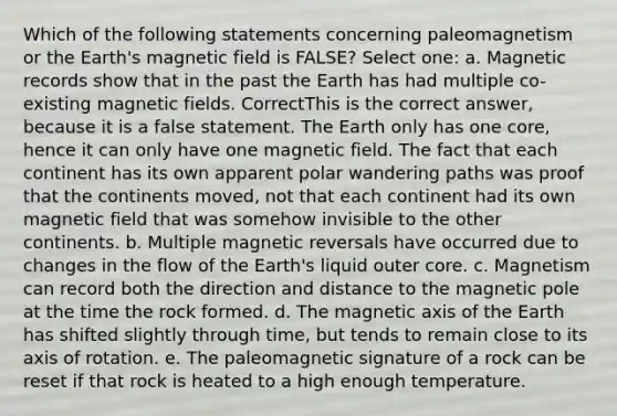 Which of the following statements concerning paleomagnetism or the Earth's magnetic field is FALSE? Select one: a. Magnetic records show that in the past the Earth has had multiple co-existing magnetic fields. CorrectThis is the correct answer, because it is a false statement. The Earth only has one core, hence it can only have one magnetic field. The fact that each continent has its own apparent polar wandering paths was proof that the continents moved, not that each continent had its own magnetic field that was somehow invisible to the other continents. b. Multiple magnetic reversals have occurred due to changes in the flow of the Earth's liquid outer core. c. Magnetism can record both the direction and distance to the magnetic pole at the time the rock formed. d. The magnetic axis of the Earth has shifted slightly through time, but tends to remain close to its axis of rotation. e. The paleomagnetic signature of a rock can be reset if that rock is heated to a high enough temperature.