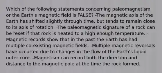 Which of the following statements concerning paleomagnetism or the Earth's magnetic field is FALSE? -The magnetic axis of the Earth has shifted slightly through time, but tends to remain close to its axis of rotation. -The paleomagnetic signature of a rock can be reset if that rock is heated to a high enough temperature. -Magnetic records show that in the past the Earth has had multiple co-existing magnetic fields. -Multiple magnetic reversals have occurred due to changes in the flow of the Earth's liquid outer core. -Magnetism can record both the direction and distance to the magnetic pole at the time the rock formed.