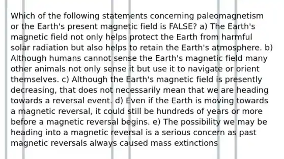 Which of the following statements concerning paleomagnetism or the Earth's present magnetic field is FALSE? a) The Earth's magnetic field not only helps protect the Earth from harmful solar radiation but also helps to retain the Earth's atmosphere. b) Although humans cannot sense the Earth's magnetic field many other animals not only sense it but use it to navigate or orient themselves. c) Although the Earth's magnetic field is presently decreasing, that does not necessarily mean that we are heading towards a reversal event. d) Even if the Earth is moving towards a magnetic reversal, it could still be hundreds of years or more before a magnetic reversal begins. e) The possibility we may be heading into a magnetic reversal is a serious concern as past magnetic reversals always caused mass extinctions