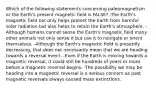 Which of the following statements concerning paleomagnetism or the Earth's present magnetic field is FALSE? -The Earth's magnetic field not only helps protect the Earth from harmful solar radiation but also helps to retain the Earth's atmosphere. -Although humans cannot sense the Earth's magnetic field many other animals not only sense it but use it to navigate or orient themselves. -Although the Earth's magnetic field is presently decreasing, that does not necessarily mean that we are heading towards a reversal event. -Even if the Earth is moving towards a magnetic reversal, it could still be hundreds of years or more before a magnetic reversal begins. -The possibility we may be heading into a magnetic reversal is a serious concern as past magnetic reversals always caused mass extinctions.