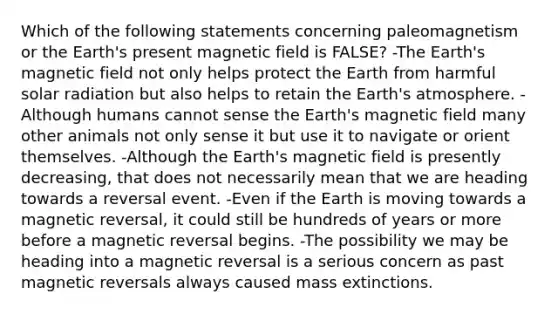 Which of the following statements concerning paleomagnetism or the Earth's present magnetic field is FALSE? -The Earth's magnetic field not only helps protect the Earth from harmful solar radiation but also helps to retain the Earth's atmosphere. -Although humans cannot sense the Earth's magnetic field many other animals not only sense it but use it to navigate or orient themselves. -Although the Earth's magnetic field is presently decreasing, that does not necessarily mean that we are heading towards a reversal event. -Even if the Earth is moving towards a magnetic reversal, it could still be hundreds of years or more before a magnetic reversal begins. -The possibility we may be heading into a magnetic reversal is a serious concern as past magnetic reversals always caused mass extinctions.