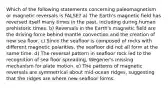 Which of the following statements concerning paleomagnetism or magnetic reversals is FALSE? a) The Earth's magnetic field has reversed itself many times in the past, including during human prehistoric times. b) Reversals in the Earth's magnetic field are the driving force behind mantle convection and the creation of new sea floor. c) Since the seafloor is composed of rocks with different magnetic polarities, the seafloor did not all form at the same time. d) The reversal pattern in seafloor rock led to the recognition of sea floor spreading, Wegener's missing mechanism for plate motion. e) The patterns of magnetic reversals are symmetrical about mid-ocean ridges, suggesting that the ridges are where new seafloor forms.