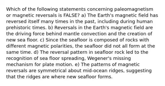 Which of the following statements concerning paleomagnetism or magnetic reversals is FALSE? a) The Earth's magnetic field has reversed itself many times in the past, including during human prehistoric times. b) Reversals in the Earth's magnetic field are the driving force behind mantle convection and the creation of new sea floor. c) Since the seafloor is composed of rocks with different magnetic polarities, the seafloor did not all form at the same time. d) The reversal pattern in seafloor rock led to the recognition of sea floor spreading, Wegener's missing mechanism for plate motion. e) The patterns of magnetic reversals are symmetrical about mid-ocean ridges, suggesting that the ridges are where new seafloor forms.