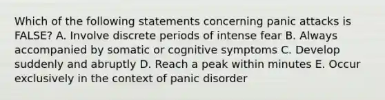 Which of the following statements concerning panic attacks is FALSE? A. Involve discrete periods of intense fear B. Always accompanied by somatic or cognitive symptoms C. Develop suddenly and abruptly D. Reach a peak within minutes E. Occur exclusively in the context of panic disorder