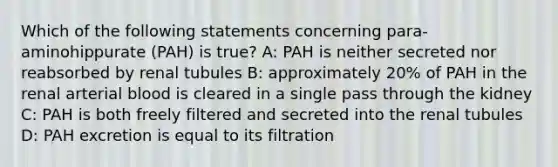 Which of the following statements concerning para-aminohippurate (PAH) is true? A: PAH is neither secreted nor reabsorbed by renal tubules B: approximately 20% of PAH in the renal arterial blood is cleared in a single pass through the kidney C: PAH is both freely filtered and secreted into the renal tubules D: PAH excretion is equal to its filtration