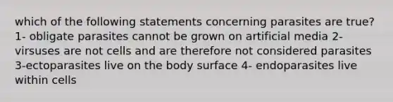 which of the following statements concerning parasites are true? 1- obligate parasites cannot be grown on artificial media 2-virsuses are not cells and are therefore not considered parasites 3-ectoparasites live on the body surface 4- endoparasites live within cells