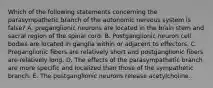 Which of the following statements concerning the parasympathetic branch of the autonomic nervous system is false? A. preganglionic neurons are located in the brain stem and sacral region of the spinal cord. B. Postganglionic neuron cell bodies are located in ganglia within or adjacent to effectors. C. Preganglionic fibers are relatively short and postganglionic fibers are relatively long. D. The effects of the parasympathetic branch are more specific and localized than those of the sympathetic branch. E. The postganglionic neurons release acetylcholine.