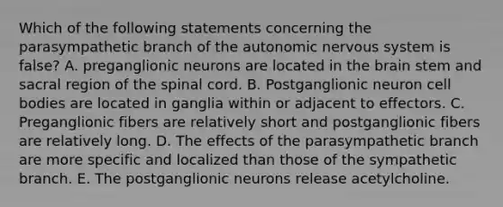 Which of the following statements concerning the parasympathetic branch of the autonomic nervous system is false? A. preganglionic neurons are located in the brain stem and sacral region of the spinal cord. B. Postganglionic neuron cell bodies are located in ganglia within or adjacent to effectors. C. Preganglionic fibers are relatively short and postganglionic fibers are relatively long. D. The effects of the parasympathetic branch are more specific and localized than those of the sympathetic branch. E. The postganglionic neurons release acetylcholine.