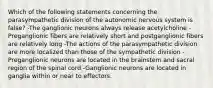 Which of the following statements concerning the parasympathetic division of the autonomic nervous system is false? -The ganglionic neurons always release acetylcholine -Preganglionic fibers are relatively short and postganglionic fibers are relatively long -The actions of the parasympathetic division are more localized than those of the sympathetic division -Preganglionic neurons are located in the brainstem and sacral region of the spinal cord -Ganglionic neurons are located in ganglia within or near to effectors.