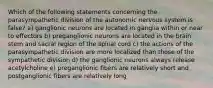 Which of the following statements concerning the parasympathetic division of the autonomic nervous system is false? a) ganglionic neurons are located in ganglia within or near to effectors b) preganglionic neurons are located in the brain stem and sacral region of the spinal cord c) the actions of the parasympathetic division are more localized than those of the sympathetic division d) the ganglionic neurons always release acetylcholine e) preganglionic fibers are relatively short and postganglionic fibers are relatively long