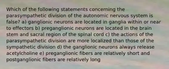 Which of the following statements concerning the parasympathetic division of the autonomic nervous system is false? a) ganglionic neurons are located in ganglia within or near to effectors b) preganglionic neurons are located in the brain stem and sacral region of the spinal cord c) the actions of the parasympathetic division are more localized than those of the sympathetic division d) the ganglionic neurons always release acetylcholine e) preganglionic fibers are relatively short and postganglionic fibers are relatively long