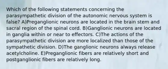 Which of the following statements concerning the parasympathetic division of the autonomic nervous system is false? A)Preganglionic neurons are located in the brain stem and sacral region of the spinal cord. B)Ganglionic neurons are located in ganglia within or near to effectors. C)The actions of the parasympathetic division are more localized than those of the sympathetic division. D)The ganglionic neurons always release acetylcholine. E)Preganglionic fibers are relatively short and postganglionic fibers are relatively long.