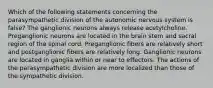 Which of the following statements concerning the parasympathetic division of the autonomic nervous system is false? The ganglionic neurons always release acetylcholine. Preganglionic neurons are located in the brain stem and sacral region of the spinal cord. Preganglionic fibers are relatively short and postganglionic fibers are relatively long. Ganglionic neurons are located in ganglia within or near to effectors. The actions of the parasympathetic division are more localized than those of the sympathetic division.