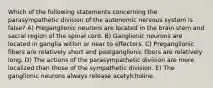 Which of the following statements concerning the parasympathetic division of the autonomic nervous system is false? A) Preganglionic neurons are located in the brain stem and sacral region of the spinal cord. B) Ganglionic neurons are located in ganglia within or near to effectors. C) Preganglionic fibers are relatively short and postganglionic fibers are relatively long. D) The actions of the parasympathetic division are more localized than those of the sympathetic division. E) The ganglionic neurons always release acetylcholine.