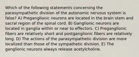 Which of the following statements concerning the parasympathetic division of the autonomic nervous system is false? A) Preganglionic neurons are located in the brain stem and sacral region of the spinal cord. B) Ganglionic neurons are located in ganglia within or near to effectors. C) Preganglionic fibers are relatively short and postganglionic fibers are relatively long. D) The actions of the parasympathetic division are more localized than those of the sympathetic division. E) The ganglionic neurons always release acetylcholine.