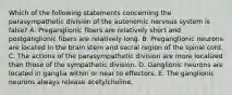 Which of the following statements concerning the parasympathetic division of the autonomic nervous system is false? A. Preganglionic fibers are relatively short and postganglionic fibers are relatively long. B. Preganglionic neurons are located in the brain stem and sacral region of the spinal cord. C. The actions of the parasympathetic division are more localized than those of the sympathetic division. D. Ganglionic neurons are located in ganglia within or near to effectors. E. The ganglionic neurons always release acetylcholine.