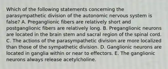 Which of the following statements concerning the parasympathetic division of the autonomic nervous system is false? A. Preganglionic fibers are relatively short and postganglionic fibers are relatively long. B. Preganglionic neurons are located in the brain stem and sacral region of the spinal cord. C. The actions of the parasympathetic division are more localized than those of the sympathetic division. D. Ganglionic neurons are located in ganglia within or near to effectors. E. The ganglionic neurons always release acetylcholine.