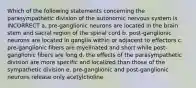 Which of the following statements concerning the parasympathetic division of the autonomic nervous system is INCORRECT a. pre-ganglionic neurons are located in the brain stem and sacral region of the spinal cord b. post-ganglionic neurons are located in ganglia within or adjacent to effectors c. pre-ganglionic fibers are myelinated and short while post-ganglionic fibers are long d. the effects of the parasympathetic division are more specific and localized than those of the sympathetic division e. pre-ganglionic and post-ganglionic neurons release only acetylcholine