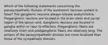 Which of the following statements concerning the parasympathetic division of the autonomic nervous system is false? The ganglionic neurons always release acetylcholine. Preganglionic neurons are located in the brain stem and sacral region of the spinal cord. Ganglionic neurons are located in ganglia within or near to effectors. Preganglionic fibers are relatively short and postganglionic fibers are relatively long. The actions of the parasympathetic division are more localized than those of the sympathetic division.