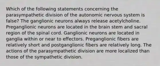 Which of the following statements concerning the parasympathetic division of <a href='https://www.questionai.com/knowledge/kMqcwgxBsH-the-autonomic-nervous-system' class='anchor-knowledge'>the autonomic nervous system</a> is false? The ganglionic neurons always release acetylcholine. Preganglionic neurons are located in <a href='https://www.questionai.com/knowledge/kLMtJeqKp6-the-brain' class='anchor-knowledge'>the brain</a> stem and sacral region of <a href='https://www.questionai.com/knowledge/kkAfzcJHuZ-the-spinal-cord' class='anchor-knowledge'>the spinal cord</a>. Ganglionic neurons are located in ganglia within or near to effectors. Preganglionic fibers are relatively short and postganglionic fibers are relatively long. The actions of the parasympathetic division are more localized than those of the sympathetic division.