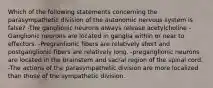 Which of the following statements concerning the parasympathetic division of the autonomic nervous system is false? -The ganglionic neurons always release acetylcholine -Ganglionic neurons are located in ganglia within or near to effectors. -Pregranlionic fibers are relatively short and postganglionic fibers are relatively long. -preganglionic neurons are located in the brainstem and sacral region of the spinal cord. -The actions of the parasympathetic division are more localized than those of the sympathetic division.