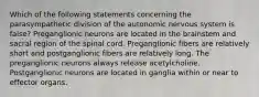 Which of the following statements concerning the parasympathetic division of the autonomic nervous system is false? Preganglionic neurons are located in the brainstem and sacral region of the spinal cord. Preganglionic fibers are relatively short and postganglionic fibers are relatively long. The preganglionic neurons always release acetylcholine. Postganglionic neurons are located in ganglia within or near to effector organs.