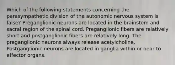 Which of the following statements concerning the parasympathetic division of the autonomic nervous system is false? Preganglionic neurons are located in the brainstem and sacral region of the spinal cord. Preganglionic fibers are relatively short and postganglionic fibers are relatively long. The preganglionic neurons always release acetylcholine. Postganglionic neurons are located in ganglia within or near to effector organs.