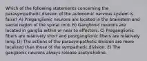 Which of the following statements concerning the parasympathetic division of the autonomic nervous system is false? A) Preganglionic neurons are located in the brainstem and sacral region of the spinal cord. B) Ganglionic neurons are located in ganglia within or near to effectors. C) Preganglionic fibers are relatively short and postganglionic fibers are relatively long. D) The actions of the parasympathetic division are more localized than those of the sympathetic division. E) The ganglionic neurons always release acetylcholine.