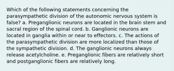 Which of the following statements concerning the parasympathetic division of the autonomic nervous system is false? a. Preganglionic neurons are located in the brain stem and sacral region of the spinal cord. b. Ganglionic neurons are located in ganglia within or near to effectors. c. The actions of the parasympathetic division are more localized than those of the sympathetic division. d. The ganglionic neurons always release acetylcholine. e. Preganglionic fibers are relatively short and postganglionic fibers are relatively long.