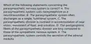 Which of the following statements concerning the parasympathetic nervous system is correct? A. The parasympathetic system uses norepinephrine as a neurotransmitter. B. The parasympathetic system often discharges as a single, functional system. C. The parasympathetic division is involved in accommodation of near vision, movement of food, and urination. D. The postganglionic fibers of the parasympathetic division are long compared to those of the sympathetic nervous system. E. The parasympathetic system controls the secretion of the adrenal medulla.