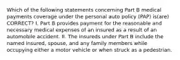 Which of the following statements concerning Part B medical payments coverage under the personal auto policy (PAP) is(are) CORRECT? I. Part B provides payment for the reasonable and necessary medical expenses of an insured as a result of an automobile accident. II. The insureds under Part B include the named insured, spouse, and any family members while occupying either a motor vehicle or when struck as a pedestrian.