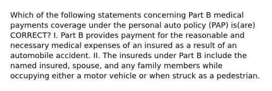 Which of the following statements concerning Part B medical payments coverage under the personal auto policy (PAP) is(are) CORRECT? I. Part B provides payment for the reasonable and necessary medical expenses of an insured as a result of an automobile accident. II. The insureds under Part B include the named insured, spouse, and any family members while occupying either a motor vehicle or when struck as a pedestrian.