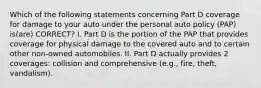 Which of the following statements concerning Part D coverage for damage to your auto under the personal auto policy (PAP) is(are) CORRECT? I. Part D is the portion of the PAP that provides coverage for physical damage to the covered auto and to certain other non-owned automobiles. II. Part D actually provides 2 coverages: collision and comprehensive (e.g., fire, theft, vandalism).